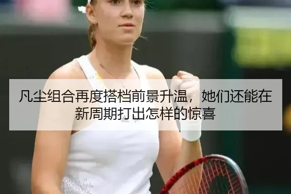 凡尘组合再度搭档前景升温，她们还能在新周期打出怎样的惊喜